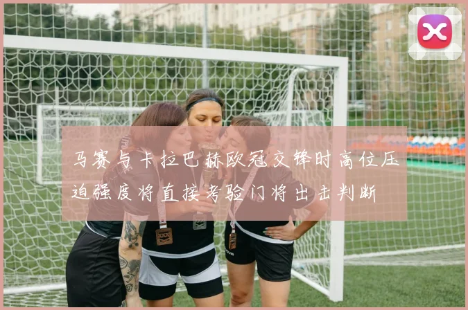 马赛与卡拉巴赫欧冠交锋时高位压迫强度将直接考验门将出击判断