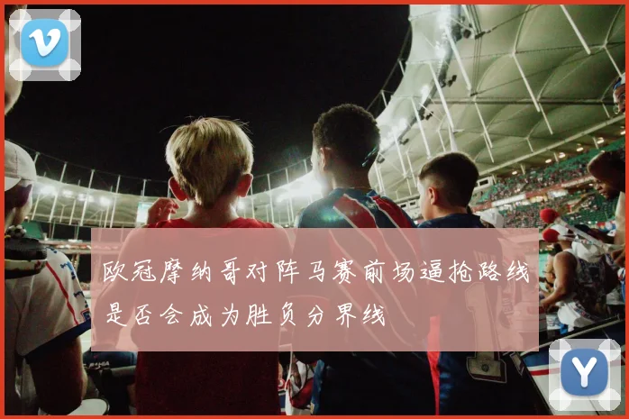 欧冠摩纳哥对阵马赛前场逼抢路线是否会成为胜负分界线